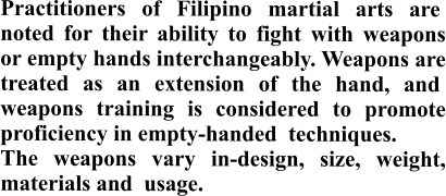 Practitioners of Filipino martial arts are  noted for their ability to fight with weapons or empty hands interchangeably. Weapons are treated as an extension of the hand, and  weapons training is considered to promote proficiency in empty-handed  techniques.  The weapons vary in-design, size, weight, materials and  usage.